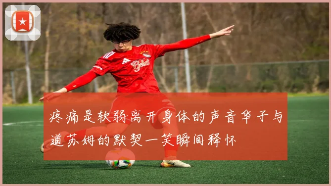 疼痛是软弱离开身体的声音华子与道苏姆的默契一笑瞬间释怀