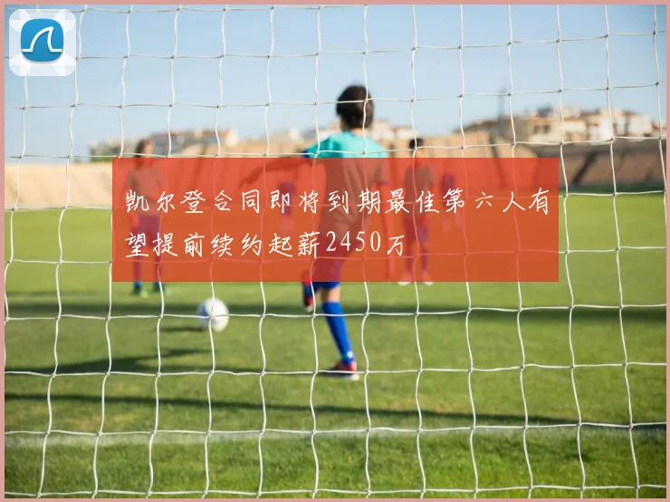 凯尔登合同即将到期最佳第六人有望提前续约起薪2450万