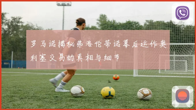 罗马诺揭秘弗洛伦蒂诺幕后运作奥利塞交易的真相与细节
