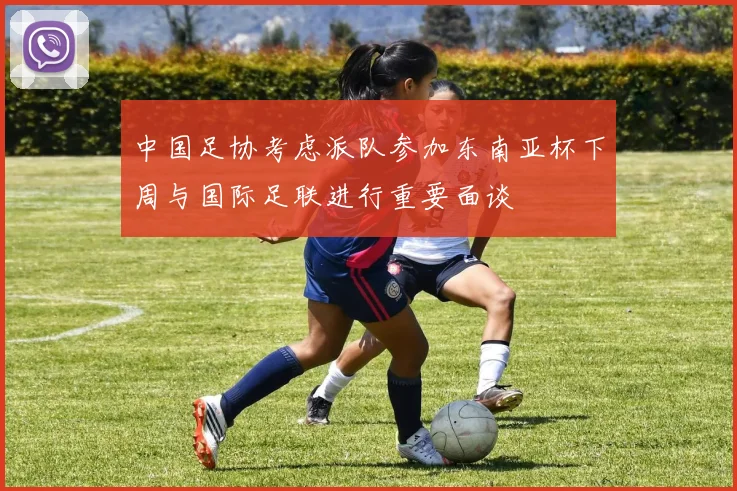 中国足协考虑派队参加东南亚杯下周与国际足联进行重要面谈