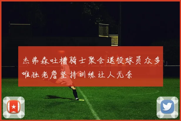 杰弗森吐槽骑士聚会退役球员众多唯独老詹坚持训练让人无奈