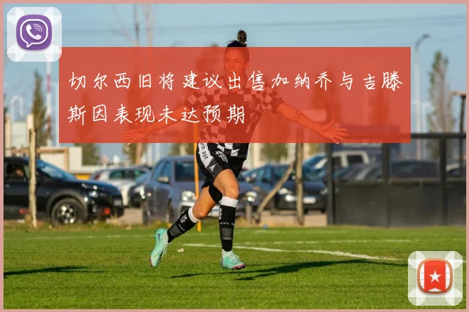 切尔西旧将建议出售加纳乔与吉滕斯因表现未达预期