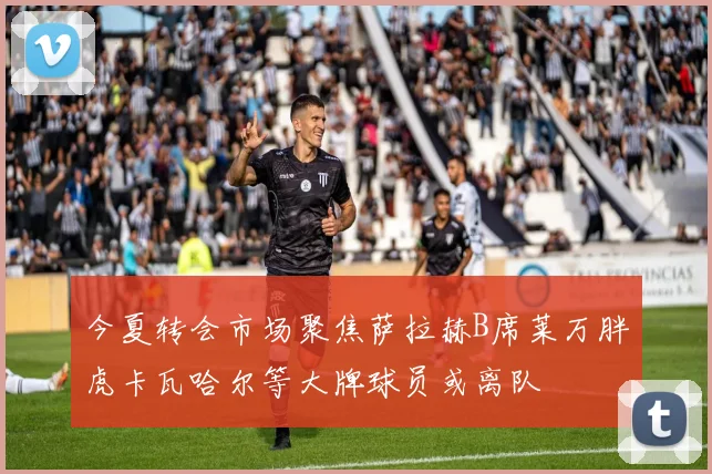 今夏转会市场聚焦萨拉赫B席莱万胖虎卡瓦哈尔等大牌球员或离队