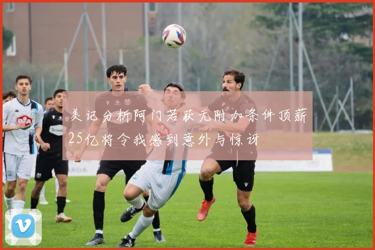 美记分析阿门若获无附加条件顶薪25亿将令我感到意外与惊讶