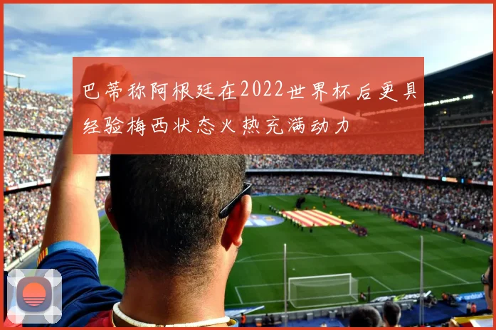 巴蒂称阿根廷在2022世界杯后更具经验梅西状态火热充满动力