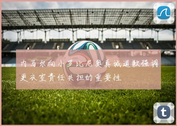 内马尔向小罗比尼奥真诚道歉强调更衣室责任共担的重要性