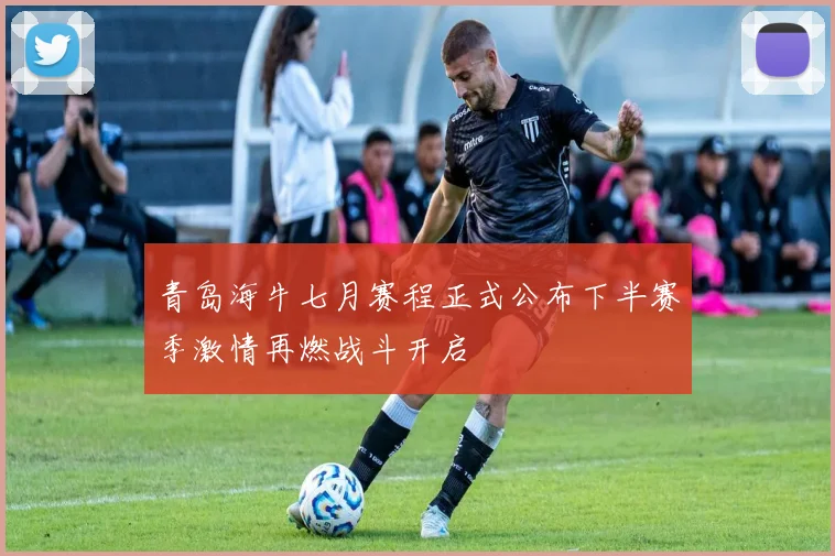 青岛海牛七月赛程正式公布下半赛季激情再燃战斗开启