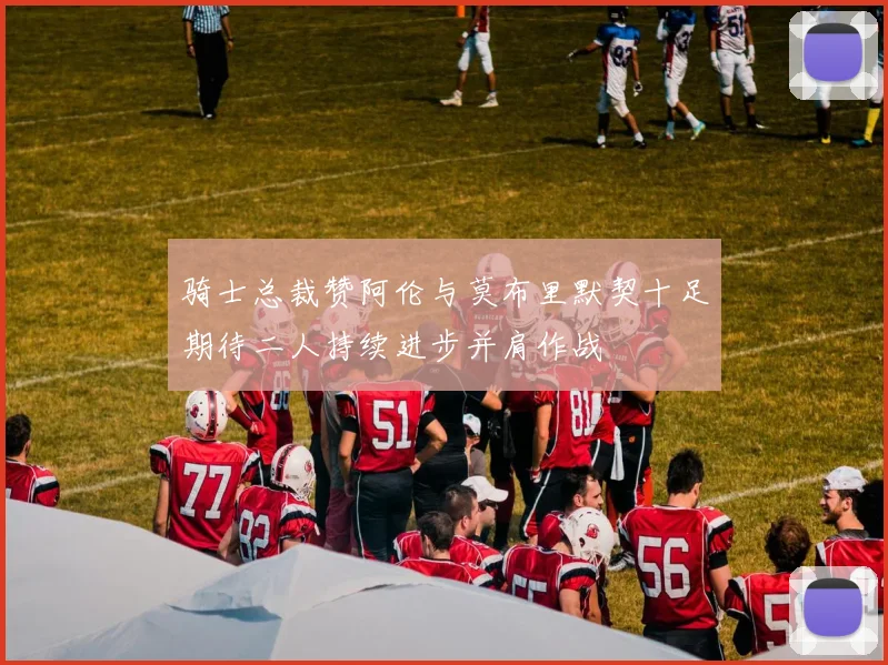 骑士总裁赞阿伦与莫布里默契十足期待二人持续进步并肩作战