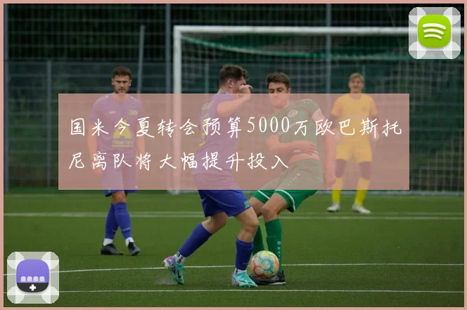 国米今夏转会预算5000万欧巴斯托尼离队将大幅提升投入